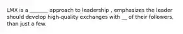 LMX is a _______ approach to leadership , emphasizes the leader should develop high-quality exchanges with __ of their followers, than just a few.