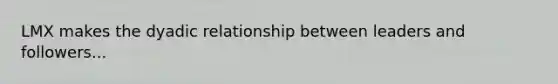 LMX makes the dyadic relationship between leaders and followers...