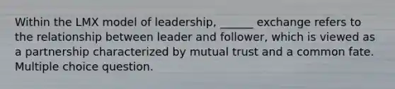 Within the LMX model of leadership, ______ exchange refers to the relationship between leader and follower, which is viewed as a partnership characterized by mutual trust and a common fate. Multiple choice question.