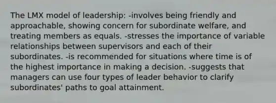 The LMX model of leadership: -involves being friendly and approachable, showing concern for subordinate welfare, and treating members as equals. -stresses the importance of variable relationships between supervisors and each of their subordinates. -is recommended for situations where time is of the highest importance in making a decision. -suggests that managers can use four types of leader behavior to clarify subordinates' paths to goal attainment.