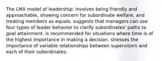 The LMX model of leadership: involves being friendly and approachable, showing concern for subordinate welfare, and treating members as equals. suggests that managers can use four types of leader behavior to clarify subordinates' paths to goal attainment. is recommended for situations where time is of the highest importance in making a decision. stresses the importance of variable relationships between supervisors and each of their subordinates.