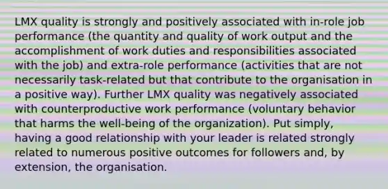 LMX quality is strongly and positively associated with in-role job performance (the quantity and quality of work output and the accomplishment of work duties and responsibilities associated with the job) and extra-role performance (activities that are not necessarily task-related but that contribute to the organisation in a positive way). Further LMX quality was negatively associated with counterproductive work performance (voluntary behavior that harms the well-being of the organization). Put simply, having a good relationship with your leader is related strongly related to numerous positive outcomes for followers and, by extension, the organisation.