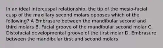 ln an ideal intercuspal relationship, the tip of the mesio-facial cusp of the maxillary second molars opposes which of the following? A Embrasure between the mandibular second and third molars B. Facial groove of the mandibular second molar C. Distofacial developmental groove of the tirst molar D. Embrasure between the mandibular tirst and second molars