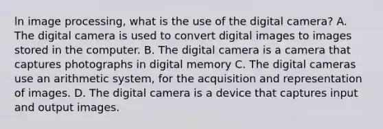 ln image processing, what is the use of the digital camera? A. The digital camera is used to convert digital images to images stored in the computer. B. The digital camera is a camera that captures photographs in digital memory C. The digital cameras use an arithmetic system, for the acquisition and representation of images. D. The digital camera is a device that captures input and output images.