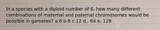 ln a species with a diploid number of 6, how many different combinations of maternal and paternal chromosomes would be possible in gametes? a.6 b.8 c.12 d.. 64 e. 128