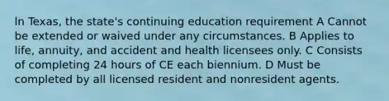 ln Texas, the state's continuing education requirement A Cannot be extended or waived under any circumstances. B Applies to life, annuity, and accident and health licensees only. C Consists of completing 24 hours of CE each biennium. D Must be completed by all licensed resident and nonresident agents.