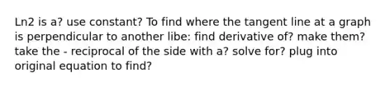 Ln2 is a? use constant? To find where the tangent line at a graph is perpendicular to another libe: find derivative of? make them? take the - reciprocal of the side with a? solve for? plug into original equation to find?