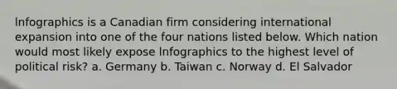 lnfographics is a Canadian firm considering international expansion into one of the four nations listed below. Which nation would most likely expose lnfographics to the highest level of political risk? a. Germany b. Taiwan c. Norway d. El Salvador