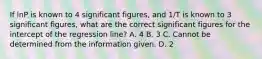 If lnP is known to 4 significant figures, and 1/T is known to 3 significant figures, what are the correct significant figures for the intercept of the regression line? A. 4 B. 3 C. Cannot be determined from the information given. D. 2