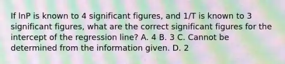 If lnP is known to 4 significant figures, and 1/T is known to 3 significant figures, what are the correct significant figures for the intercept of the regression line? A. 4 B. 3 C. Cannot be determined from the information given. D. 2