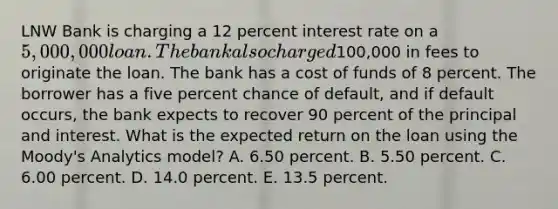 LNW Bank is charging a 12 percent interest rate on a 5,000,000 loan. The bank also charged100,000 in fees to originate the loan. The bank has a cost of funds of 8 percent. The borrower has a five percent chance of default, and if default occurs, the bank expects to recover 90 percent of the principal and interest. What is the expected return on the loan using the Moody's Analytics model? A. 6.50 percent. B. 5.50 percent. C. 6.00 percent. D. 14.0 percent. E. 13.5 percent.