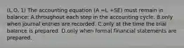 (L.O. 1) The accounting equation (A =L +SE) must remain in balance: A.throughout each step in the accounting cycle. B.only when journal entries are recorded. C.only at the time the trial balance is prepared. D.only when formal financial statements are prepared.