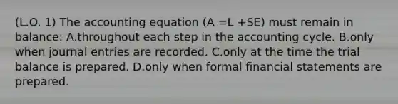 (L.O. 1) The accounting equation (A =L +SE) must remain in balance: A.throughout each step in the accounting cycle. B.only when journal entries are recorded. C.only at the time the trial balance is prepared. D.only when formal financial statements are prepared.