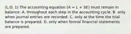 (L.O. 1) The accounting equation (A = L + SE) must remain in balance: A. throughout each step in the accounting cycle. B. only when journal entries are recorded. C. only at the time the trial balance is prepared. D. only when formal financial statements are prepared.