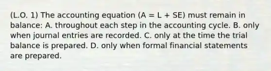 (L.O. 1) The accounting equation (A = L + SE) must remain in balance: A. throughout each step in the accounting cycle. B. only when journal entries are recorded. C. only at the time the trial balance is prepared. D. only when formal financial statements are prepared.