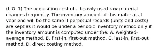 (L.O. 1) The acquisition cost of a heavily used raw material changes frequently. The inventory amount of this material at year end will be the same if perpetual records (units and costs) are kept as it would be under a periodic inventory method only if the inventory amount is computed under the: A. weighted-average method. B. first-in, first-out method. C. last-in, first-out method. D. direct costing method.