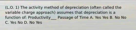 (L.O. 1) The activity method of depreciation (often called the variable charge approach) assumes that depreciation is a function of: Productivity___ Passage of Time A. Yes Yes B. No No C. Yes No D. No Yes