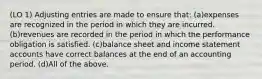 (LO 1) Adjusting entries are made to ensure that: (a)expenses are recognized in the period in which they are incurred. (b)revenues are recorded in the period in which the performance obligation is satisfied. (c)balance sheet and income statement accounts have correct balances at the end of an accounting period. (d)All of the above.