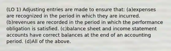 (LO 1) Adjusting entries are made to ensure that: (a)expenses are recognized in the period in which they are incurred. (b)revenues are recorded in the period in which the performance obligation is satisfied. (c)balance sheet and income statement accounts have correct balances at the end of an accounting period. (d)All of the above.