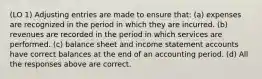 (LO 1) Adjusting entries are made to ensure that: (a) expenses are recognized in the period in which they are incurred. (b) revenues are recorded in the period in which services are performed. (c) balance sheet and income statement accounts have correct balances at the end of an accounting period. (d) All the responses above are correct.