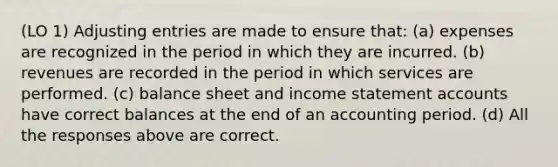 (LO 1) Adjusting entries are made to ensure that: (a) expenses are recognized in the period in which they are incurred. (b) revenues are recorded in the period in which services are performed. (c) balance sheet and income statement accounts have correct balances at the end of an accounting period. (d) All the responses above are correct.