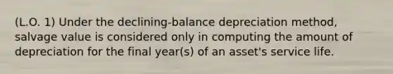 (L.O. 1) Under the declining-balance depreciation method, salvage value is considered only in computing the amount of depreciation for the final year(s) of an asset's service life.