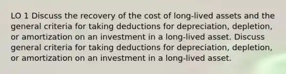 LO 1 Discuss the recovery of the cost of long-lived assets and the general criteria for taking deductions for depreciation, depletion, or amortization on an investment in a long-lived asset. Discuss general criteria for taking deductions for depreciation, depletion, or amortization on an investment in a long-lived asset.