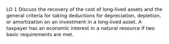 LO 1 Discuss the recovery of the cost of long-lived assets and the general criteria for taking deductions for depreciation, depletion, or amortization on an investment in a long-lived asset. A taxpayer has an economic interest in a natural resource if two basic requirements are met.