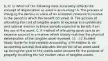 (L.O. 1) Which of the following most accurately reflects the concept of depreciation as used in accounting? A. The process of charging the decline in value of an economic resource to income in the period in which the benefit occurred. B. The process of allocating the cost of tangible assets to expense in a systematic and rational manner to those periods expected to benefit from the use of the asset. C. A method of allocating asset cost to an expense account in a manner which closely matches the physical deterioration of the tangible asset involved. 11 - 12 Student Study Guide for Intermediate Accounting, 17th Edition D. An accounting concept that allocates the portion of an asset used up during the year to the contra asset account for the purpose of properly recording the fair market value of tangible assets.