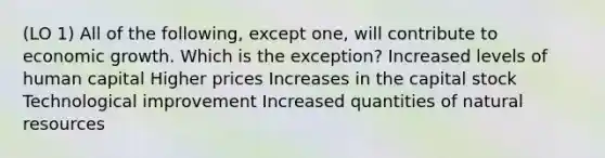 (LO 1) All of the following, except one, will contribute to economic growth. Which is the exception? Increased levels of human capital Higher prices Increases in the capital stock Technological improvement Increased quantities of natural resources