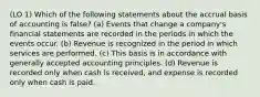 (LO 1) Which of the following statements about the accrual basis of accounting is false? (a) Events that change a company's financial statements are recorded in the periods in which the events occur. (b) Revenue is recognized in the period in which services are performed. (c) This basis is in accordance with generally accepted accounting principles. (d) Revenue is recorded only when cash is received, and expense is recorded only when cash is paid.