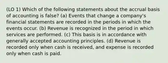 (LO 1) Which of the following statements about the accrual basis of accounting is false? (a) Events that change a company's <a href='https://www.questionai.com/knowledge/kFBJaQCz4b-financial-statements' class='anchor-knowledge'>financial statements</a> are recorded in the periods in which the events occur. (b) Revenue is recognized in the period in which services are performed. (c) This basis is in accordance with <a href='https://www.questionai.com/knowledge/kwjD9YtMH2-generally-accepted-accounting-principles' class='anchor-knowledge'>generally accepted accounting principles</a>. (d) Revenue is recorded only when cash is received, and expense is recorded only when cash is paid.