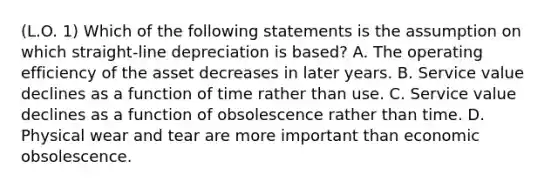 (L.O. 1) Which of the following statements is the assumption on which straight-line depreciation is based? A. The operating efficiency of the asset decreases in later years. B. Service value declines as a function of time rather than use. C. Service value declines as a function of obsolescence rather than time. D. Physical wear and tear are more important than economic obsolescence.