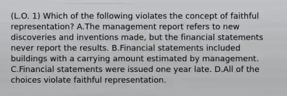 (L.O. 1) Which of the following violates the concept of faithful representation? A.The management report refers to new discoveries and inventions made, but the financial statements never report the results. B.Financial statements included buildings with a carrying amount estimated by management. C.Financial statements were issued one year late. D.All of the choices violate faithful representation.