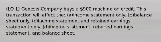 (LO 1) Genesis Company buys a 900 machine on credit. This transaction will affect the: (a)income statement only. (b)balance sheet only. (c)income statement and retained earnings statement only. (d)income statement, retained earnings statement, and balance sheet.