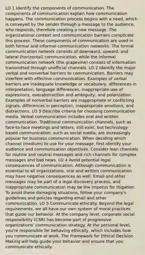 LO 1 Identify the components of communication. The components of communication explain how communication happens. The communication process begins with a need, which is conveyed by the sender through a message to the audience, who responds, therefore creating a new message. The organizational context and communication barriers complicate this process. These components of communication are used in both formal and informal communication networks. The formal communication network consists of downward, upward, and lateral (horizontal) communication, while the informal communication network (the grapevine) consists of information transmitted through unofficial channels. LO 2 Identify the major verbal and nonverbal barriers to communication. Barriers may interfere with effective communication. Examples of verbal barriers are inadequate knowledge or vocabulary, differences in interpretation, language differences, inappropriate use of expressions, overabstraction and ambiguity, and polarization. Examples of nonverbal barriers are inappropriate or conflicting signals, differences in perception, inappropriate emotions, and distractions. LO 3 Describe criteria for choosing communication media. Verbal communication includes oral and written communication. Traditional communication channels, such as face-to-face meetings and letters, still exist, but technology-based communication, such as social media, are increasingly popular for business communication. When deciding which channel (medium) to use for your message, first identify your audience and communication objectives. Consider lean channels for routine and neutral messages and rich channels for complex messages and bad news. LO 4 Avoid potential legal consequences of communication. Although communication is essential to all organizations, oral and written communication may have negative consequences as well. Email and other messages may be part of a legal discovery process, and inappropriate communication may be the impetus for litigation. To avoid these damaging situations, follow your company's guidelines and policies regarding email and other communication. LO 5 Communicate ethically. Beyond the legal requirements, we all have our own system of moral practices that guide our behavior. At the company level, corporate social responsibility (CSR) has become part of progressive organizations' communication strategy. At the personal level, you're responsible for behaving ethically, which includes how you communicate at work. The Framework for Ethical Decision Making will help guide your behavior and ensure that you communicate ethically.