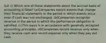 (LO 1) Which one of these statements about the accrual basis of accounting is false? (a)Companies record events that change their financial statements in the period in which events occur, even if cash was not exchanged. (b)Companies recognize revenue in the period in which the performance obligation is satisfied. (c)This basis is in accordance with generally accepted accounting principles. (d)Companies record revenue only when they receive cash and record expense only when they pay out cash.