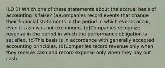 (LO 1) Which one of these statements about the accrual basis of accounting is false? (a)Companies record events that change their financial statements in the period in which events occur, even if cash was not exchanged. (b)Companies recognize revenue in the period in which the performance obligation is satisfied. (c)This basis is in accordance with generally accepted accounting principles. (d)Companies record revenue only when they receive cash and record expense only when they pay out cash.