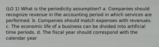 (LO 1) What is the periodicity assumption? a. Companies should recognize revenue in the accounting period in which services are performed. b. Companies should match expenses with revenues. c. The economic life of a business can be divided into artificial time periods. d. The fiscal year should correspond with the calendar year