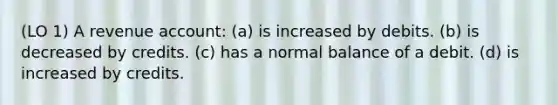 (LO 1) A revenue account: (a) is increased by debits. (b) is decreased by credits. (c) has a normal balance of a debit. (d) is increased by credits.