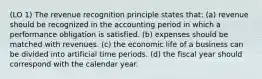 (LO 1) The revenue recognition principle states that: (a) revenue should be recognized in the accounting period in which a performance obligation is satisfied. (b) expenses should be matched with revenues. (c) the economic life of a business can be divided into artificial time periods. (d) the fiscal year should correspond with the calendar year.