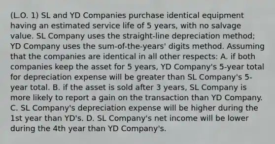 (L.O. 1) SL and YD Companies purchase identical equipment having an estimated service life of 5 years, with no salvage value. SL Company uses the straight-line depreciation method; YD Company uses the sum-of-the-years' digits method. Assuming that the companies are identical in all other respects: A. if both companies keep the asset for 5 years, YD Company's 5-year total for depreciation expense will be <a href='https://www.questionai.com/knowledge/ktgHnBD4o3-greater-than' class='anchor-knowledge'>greater than</a> SL Company's 5-year total. B. if the asset is sold after 3 years, SL Company is more likely to report a gain on the transaction than YD Company. C. SL Company's depreciation expense will be higher during the 1st year than YD's. D. SL Company's net income will be lower during the 4th year than YD Company's.