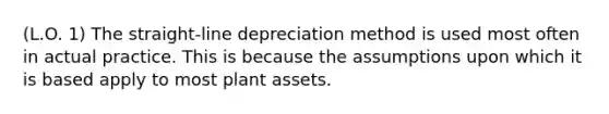 (L.O. 1) The straight-line depreciation method is used most often in actual practice. This is because the assumptions upon which it is based apply to most plant assets.