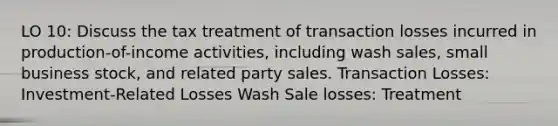 LO 10: Discuss the tax treatment of transaction losses incurred in production-of-income activities, including wash sales, small business stock, and related party sales. Transaction Losses: Investment-Related Losses Wash Sale losses: Treatment