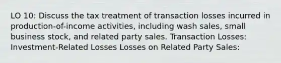 LO 10: Discuss the tax treatment of transaction losses incurred in production-of-income activities, including wash sales, small business stock, and related party sales. Transaction Losses: Investment-Related Losses Losses on Related Party Sales: