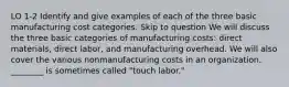 LO 1-2 Identify and give examples of each of the three basic manufacturing cost categories. Skip to question We will discuss the three basic categories of manufacturing costs: direct materials, direct labor, and manufacturing overhead. We will also cover the various nonmanufacturing costs in an organization. ________ is sometimes called "touch labor."