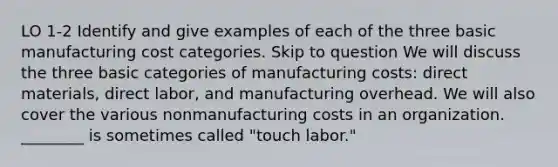 LO 1-2 Identify and give examples of each of the three basic manufacturing cost categories. Skip to question We will discuss the three basic categories of manufacturing costs: direct materials, direct labor, and manufacturing overhead. We will also cover the various nonmanufacturing costs in an organization. ________ is sometimes called "touch labor."