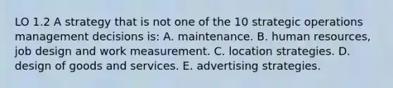 LO 1.2 A strategy that is not one of the 10 strategic operations management decisions is: A. maintenance. B. human resources, job design and work measurement. C. location strategies. D. design of goods and services. E. advertising strategies.