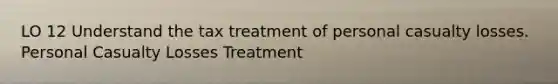 LO 12 Understand the tax treatment of personal casualty losses. Personal Casualty Losses Treatment