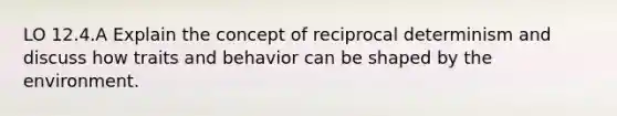 LO 12.4.A Explain the concept of reciprocal determinism and discuss how traits and behavior can be shaped by the environment.